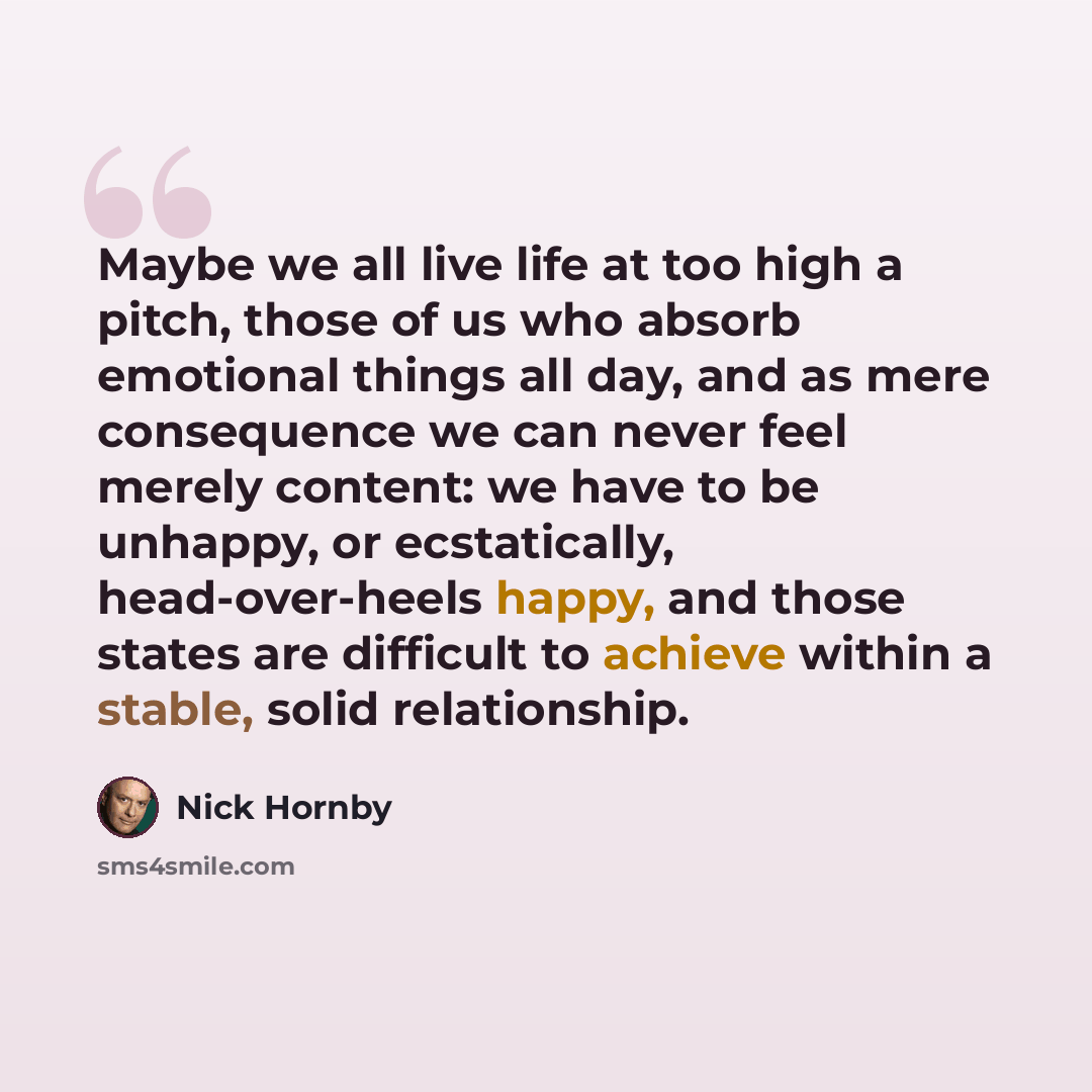 “Maybe we all live life at too high a pitch, those of us who absorb emotional things all day, and as mere consequence we can never feel merely content: we have to be unhappy, or ecstatically, head-over-heels happy, and those states are difficult to achieve within a stable, solid relationship.” quote by Nick Hornby
