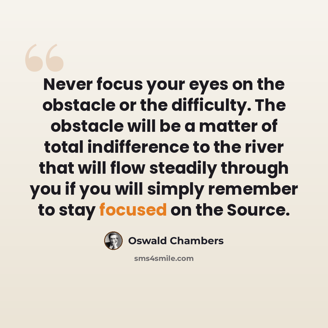 “Never focus your eyes on the obstacle or the difficulty. The obstacle will be a matter of total indifference to the river that will flow steadily through you if you will simply remember to stay focused on the Source.” quote by Oswald Chambers