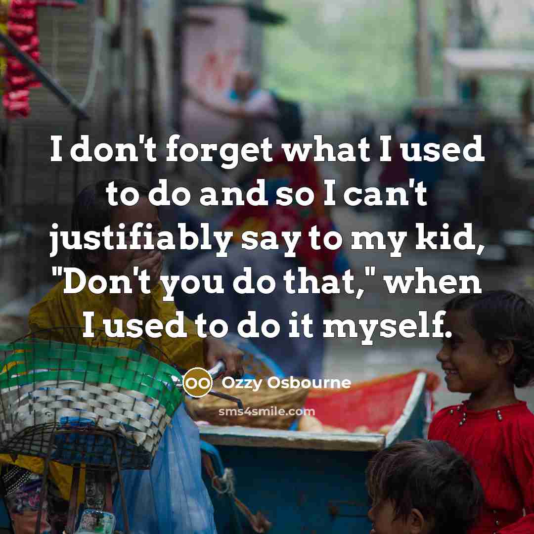 “I don't forget what I used to do and so I can't justifiably say to my kid, "Don't you do that," when I used to do it myself.” quote by Ozzy Osbourne