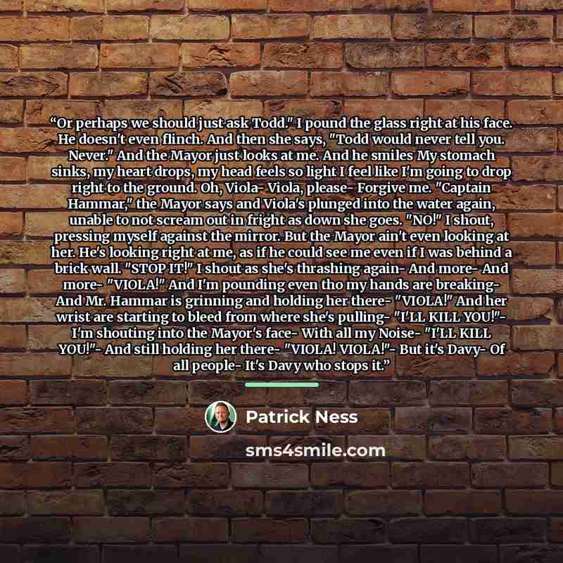“Or perhaps we should just ask Todd." I pound the glass right at his face. He doesn't even flinch. And then she says, "Todd would never tell you. Never." And the Mayor just looks at me. And he smiles My stomach sinks, my heart drops, my head feels so light I feel like I'm going to drop right to the…” quote by Patrick Ness