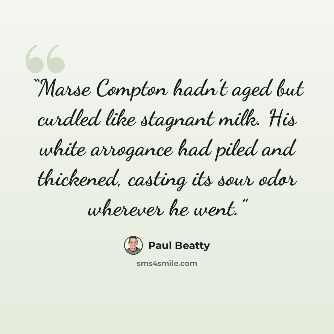“Marse Compton hadn’t aged but curdled like stagnant milk. His white arrogance had piled and thickened, casting its sour odor wherever he went.” quote by Paul Beatty