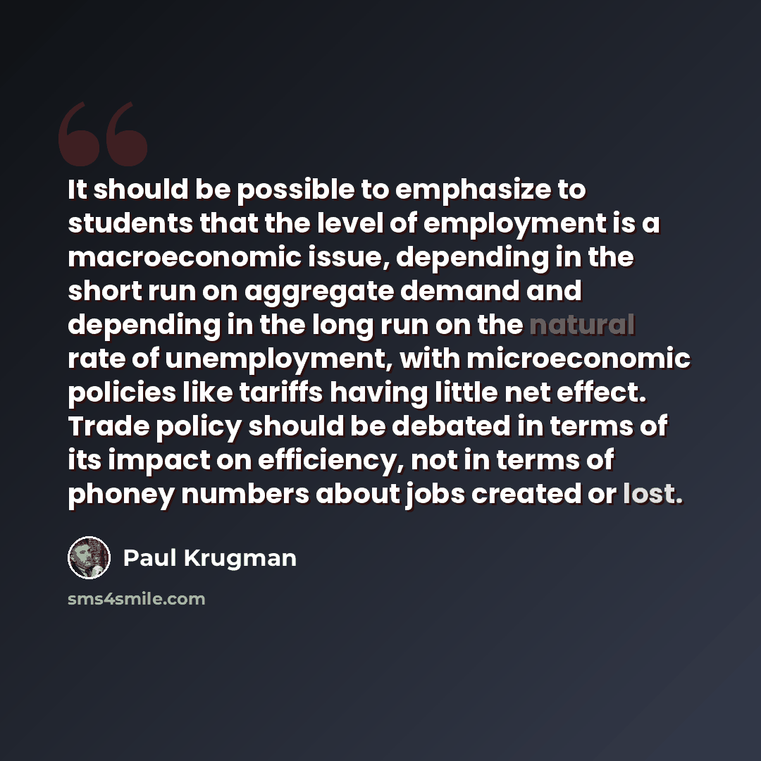 “It should be possible to emphasize to students that the level of employment is a macroeconomic issue, depending in the short run on aggregate demand and depending in the long run on the natural rate of unemployment, with microeconomic policies like tariffs having little net effect. Trade policy…” quote by Paul Krugman