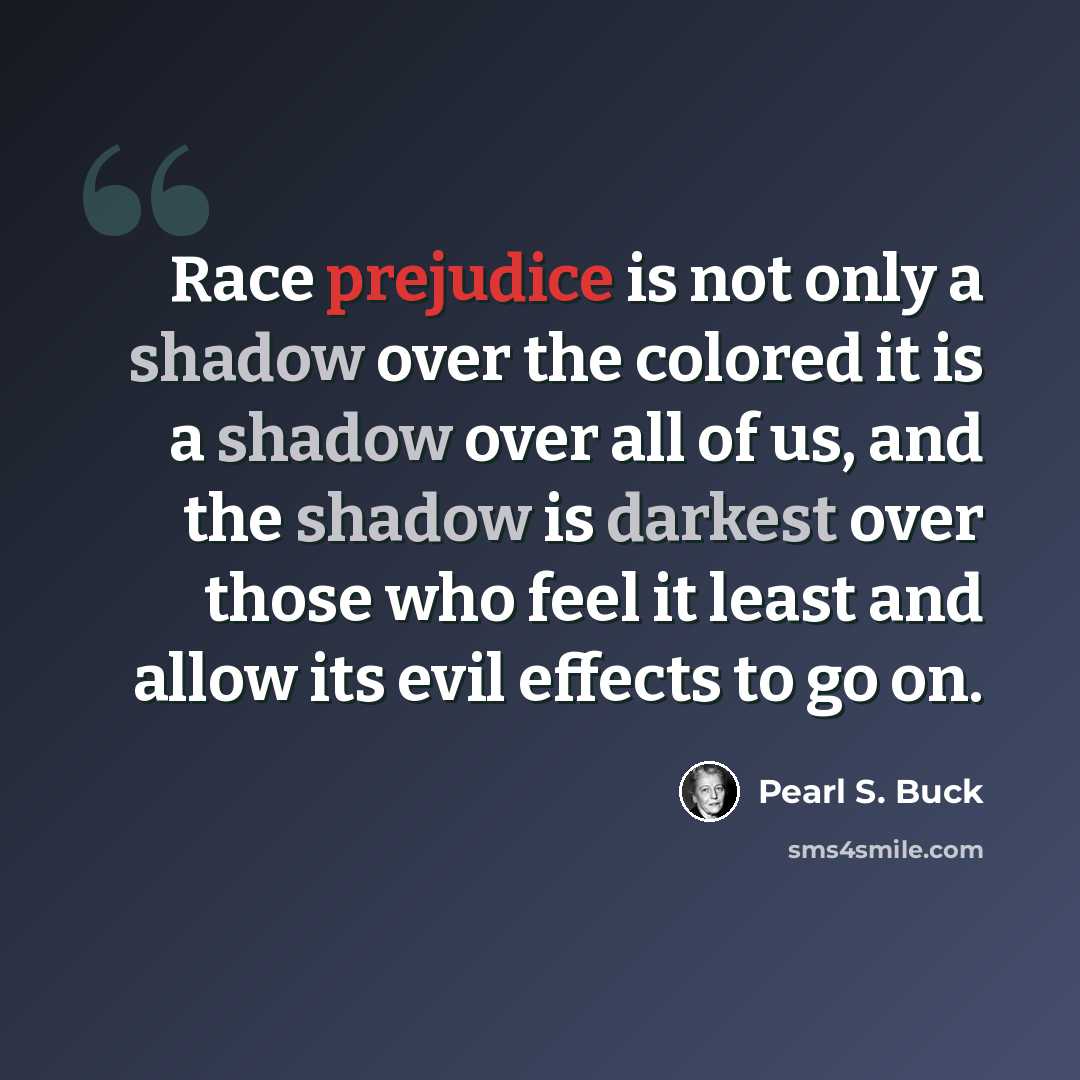 “Race prejudice is not only a shadow over the colored it is a shadow over all of us, and the shadow is darkest over those who feel it least and allow its evil effects to go on.” quote by Pearl S. Buck