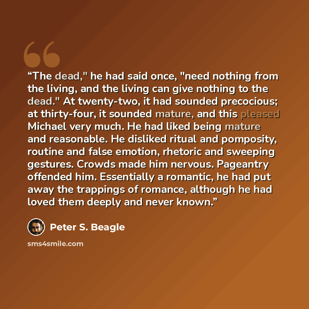 “The dead," he had said once, "need nothing from the living, and the living can give nothing to the dead." At twenty-two, it had sounded precocious; at thirty-four, it sounded mature, and this pleased Michael very much. He had liked being mature and reasonable. He disliked ritual and pomposity…” quote by Peter S. Beagle
