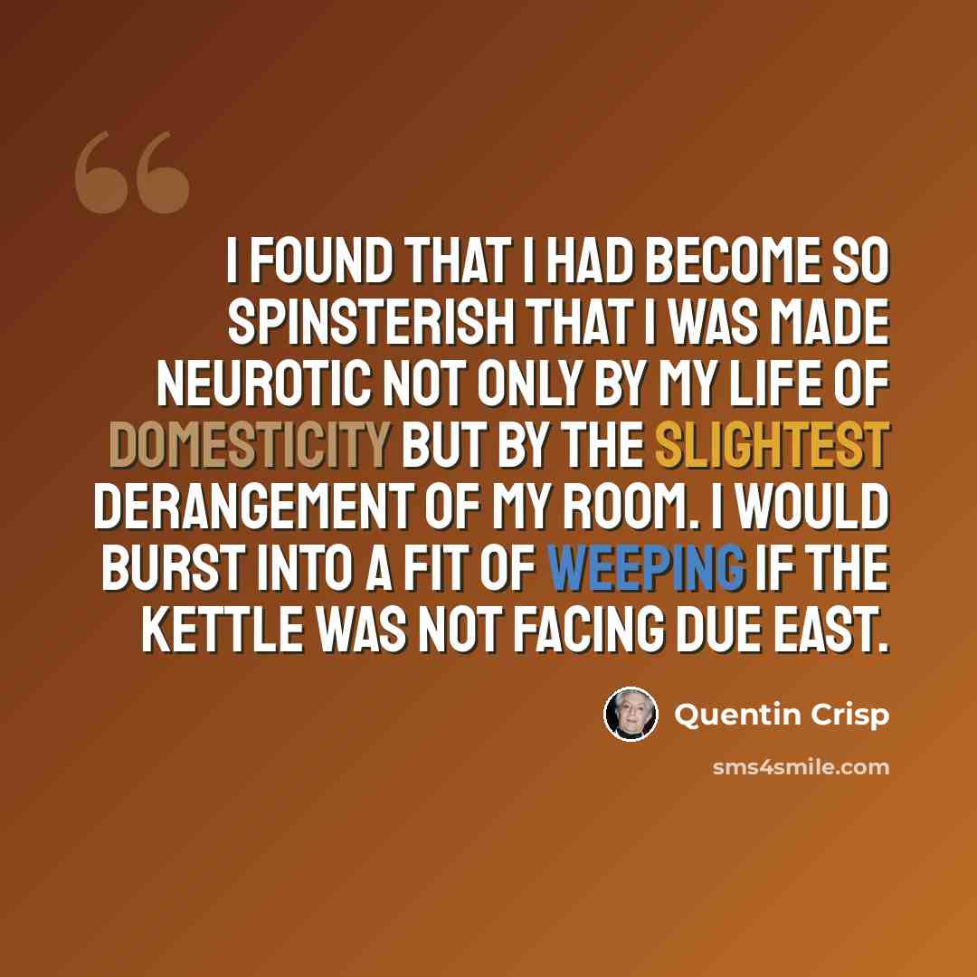 “I found that I had become so spinsterish that I was made neurotic not only by my life of domesticity but by the slightest derangement of my room. I would burst into a fit of weeping if the kettle was not facing due east.” quote by Quentin Crisp