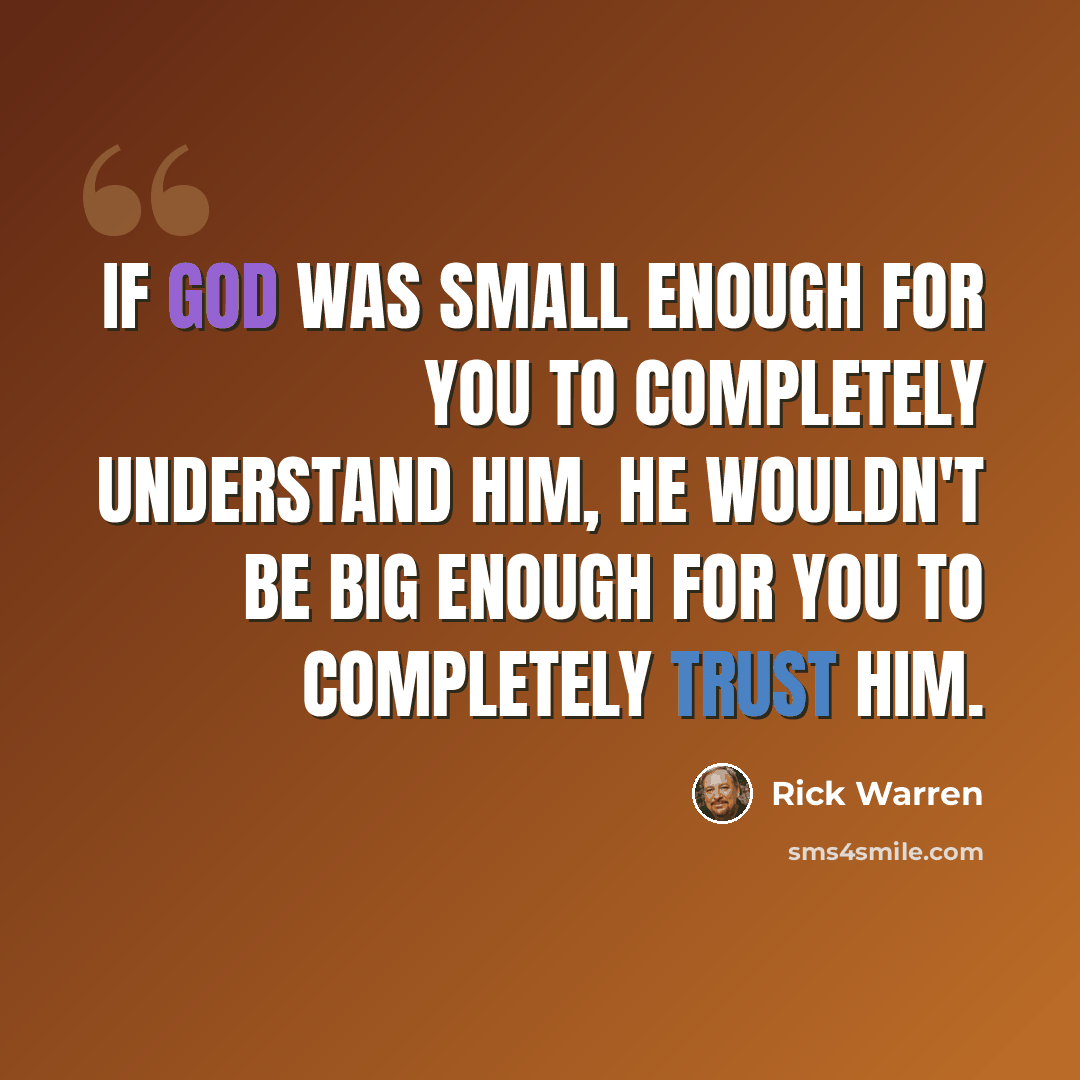 “If God was small enough for you to completely understand him, he wouldn't be big enough for you to completely trust him.” quote by Rick Warren