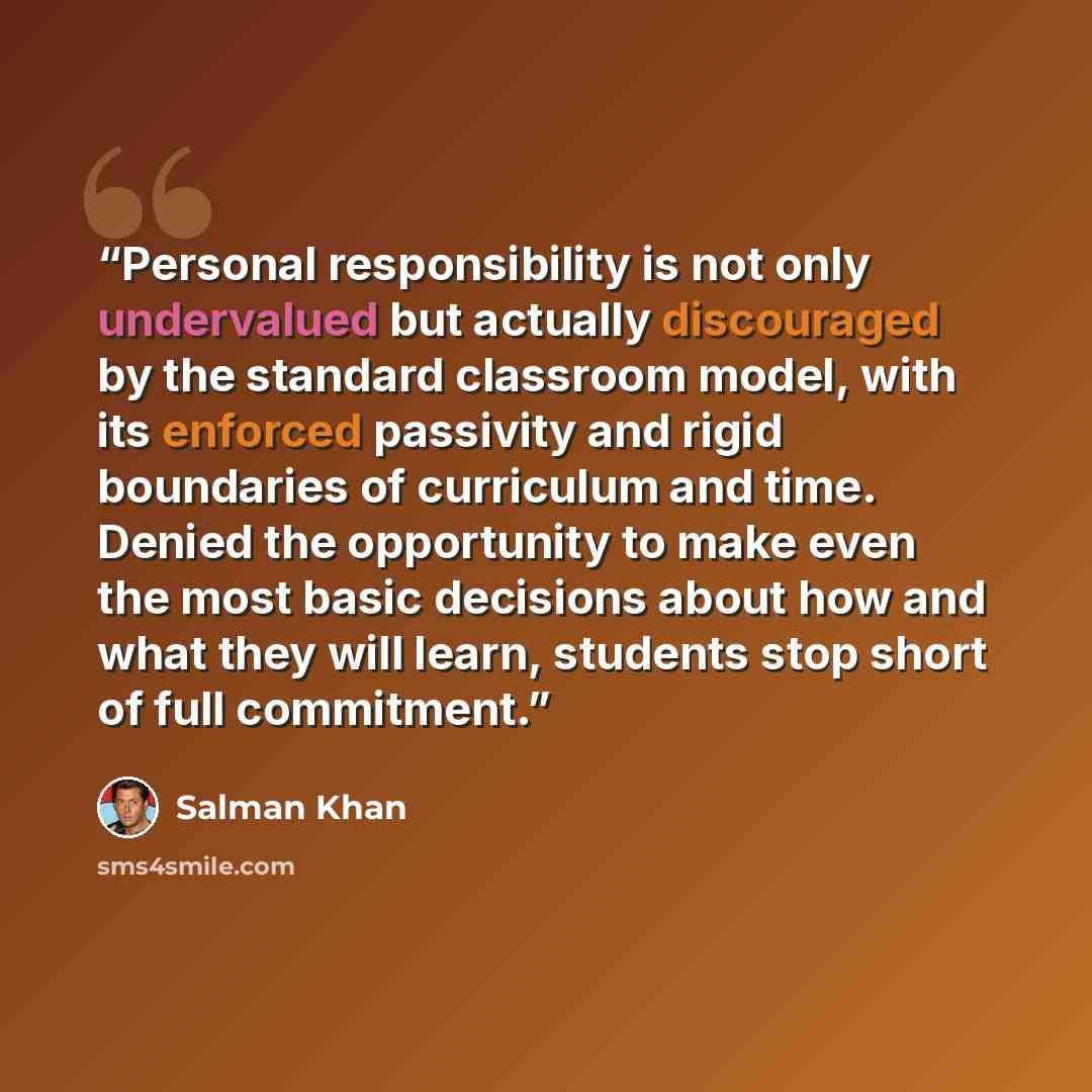 “Personal responsibility is not only undervalued but actually discouraged by the standard classroom model, with its enforced passivity and rigid boundaries of curriculum and time. Denied the opportunity to make even the most basic decisions about how and what they will learn, students stop short of…” quote by Salman Khan