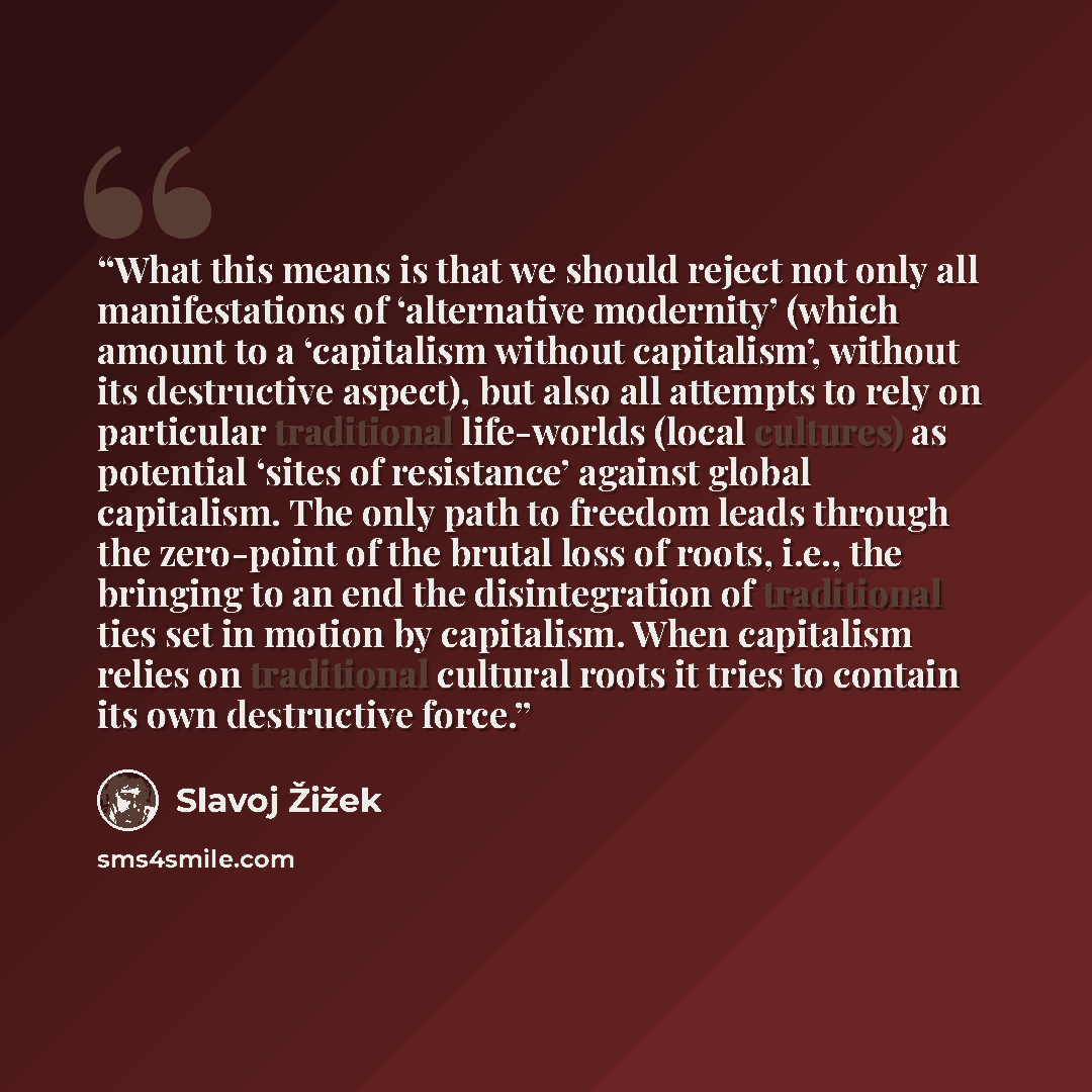 “What this means is that we should reject not only all manifestations of ‘alternative modernity’ (which amount to a ‘capitalism without capitalism’, without its destructive aspect), but also all attempts to rely on particular traditional life-worlds (local cultures) as potential ‘sites of…” quote by Slavoj Žižek