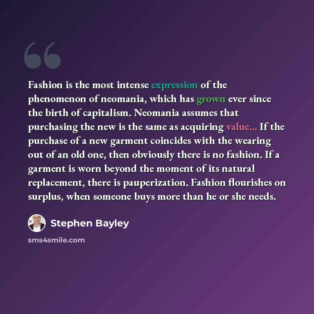 “Fashion is the most intense expression of the phenomenon of neomania, which has grown ever since the birth of capitalism. Neomania assumes that purchasing the new is the same as acquiring value... If the purchase of a new garment coincides with the wearing out of an old one, then obviously there…” quote by Stephen Bayley