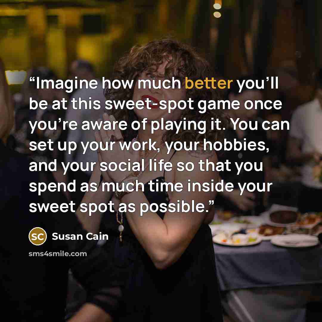 “Imagine how much better you’ll be at this sweet-spot game once you’re aware of playing it. You can set up your work, your hobbies, and your social life so that you spend as much time inside your sweet spot as possible.” quote by Susan Cain
