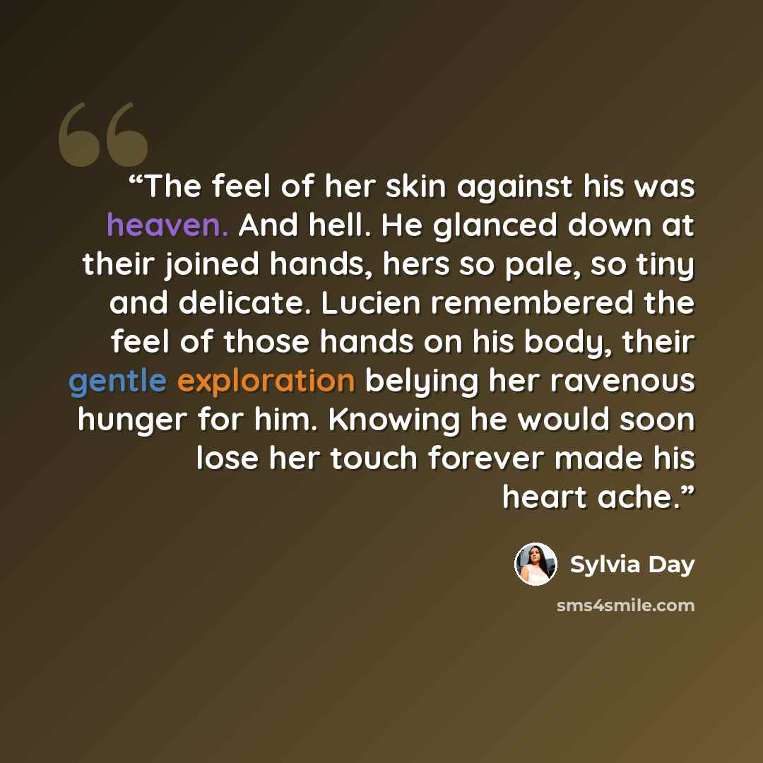 “The feel of her skin against his was heaven. And hell. He glanced down at their joined hands, hers so pale, so tiny and delicate. Lucien remembered the feel of those hands on his body, their gentle exploration belying her ravenous hunger for him. Knowing he would soon lose her touch forever made…” quote by Sylvia Day