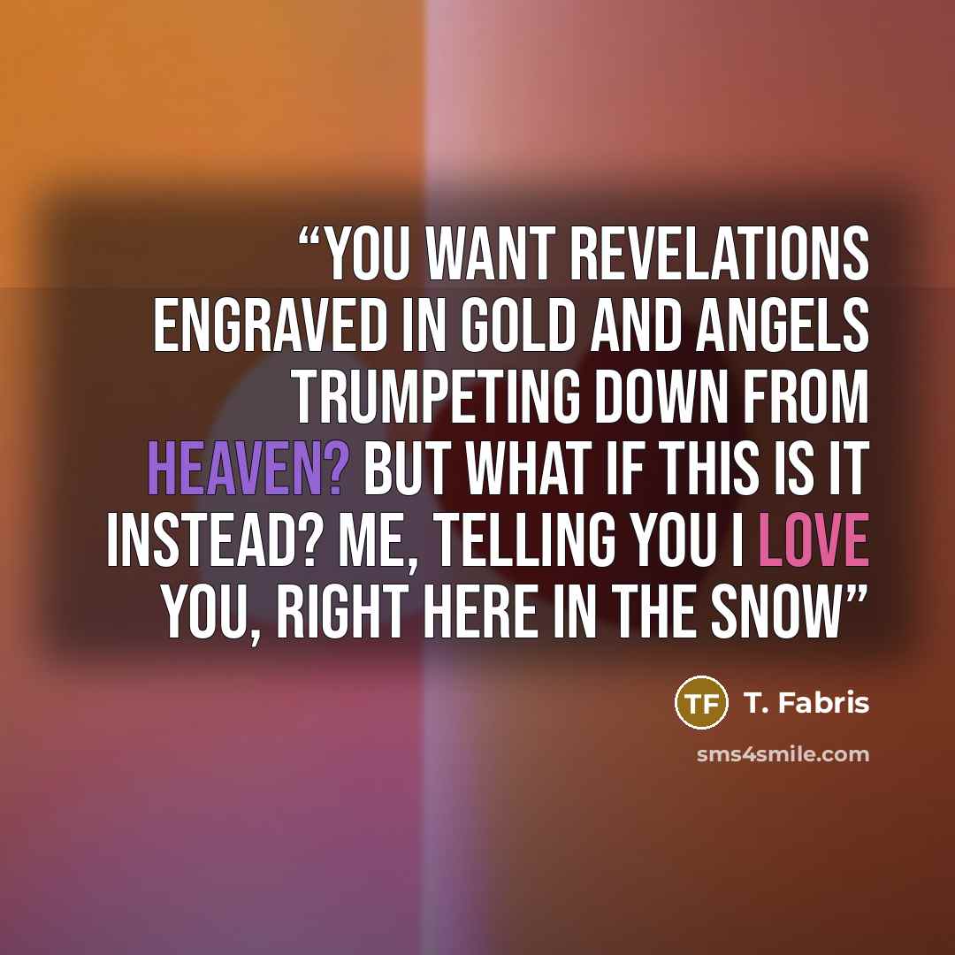 “You want revelations engraved in gold and angels trumpeting down from heaven? But what if this is it instead? Me, telling you I love you, right here in the snow” quote by T. Fabris