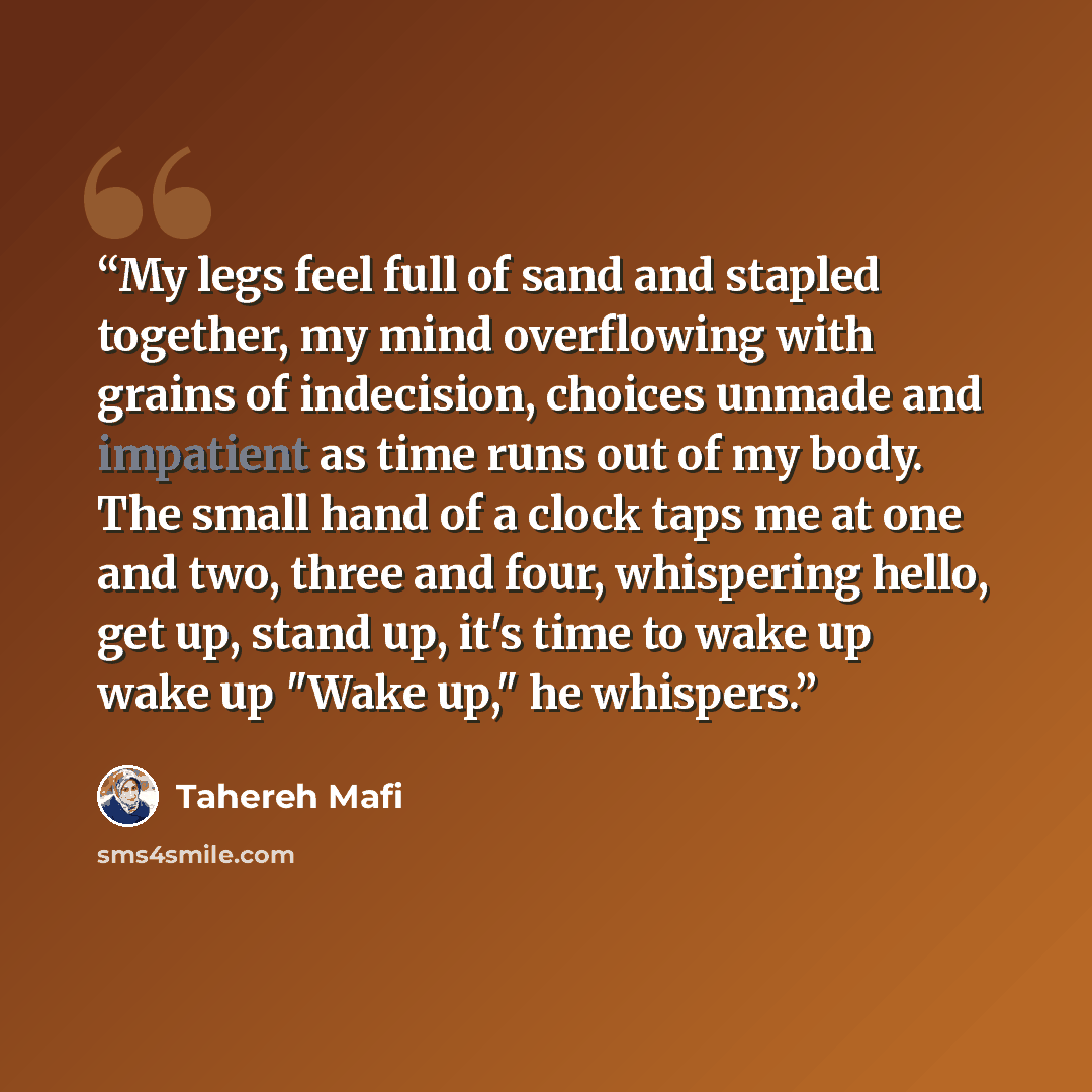 “My legs feel full of sand and stapled together, my mind overflowing with grains of indecision, choices unmade and impatient as time runs out of my body. The small hand of a clock taps me at one and two, three and four, whispering hello, get up, stand up, it's time to wake up wake up "Wake up," he…” quote by Tahereh Mafi