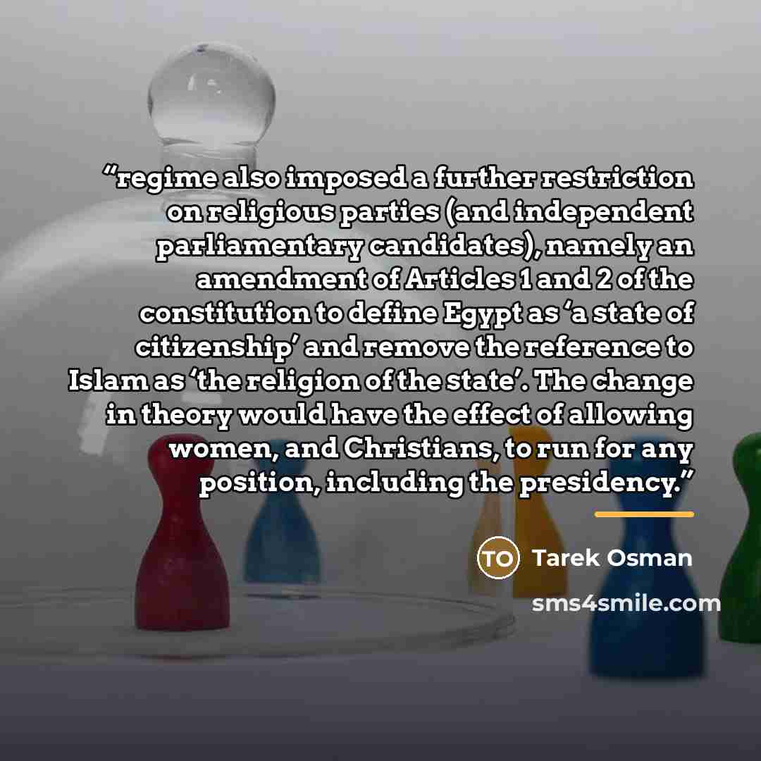 “regime also imposed a further restriction on religious parties (and independent parliamentary candidates), namely an amendment of Articles 1 and 2 of the constitution to define Egypt as ‘a state of citizenship’ and remove the reference to Islam as ‘the religion of the state’. The change in theory…” quote by Tarek Osman