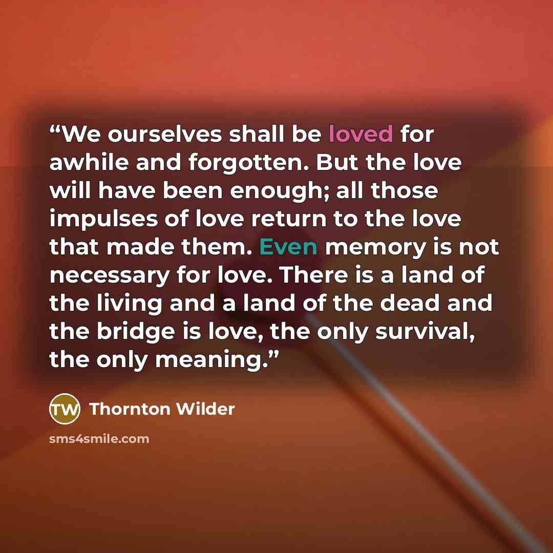 “We ourselves shall be loved for awhile and forgotten. But the love will have been enough; all those impulses of love return to the love that made them. Even memory is not necessary for love. There is a land of the living and a land of the dead and the bridge is love, the only survival, the only…” quote by Thornton Wilder