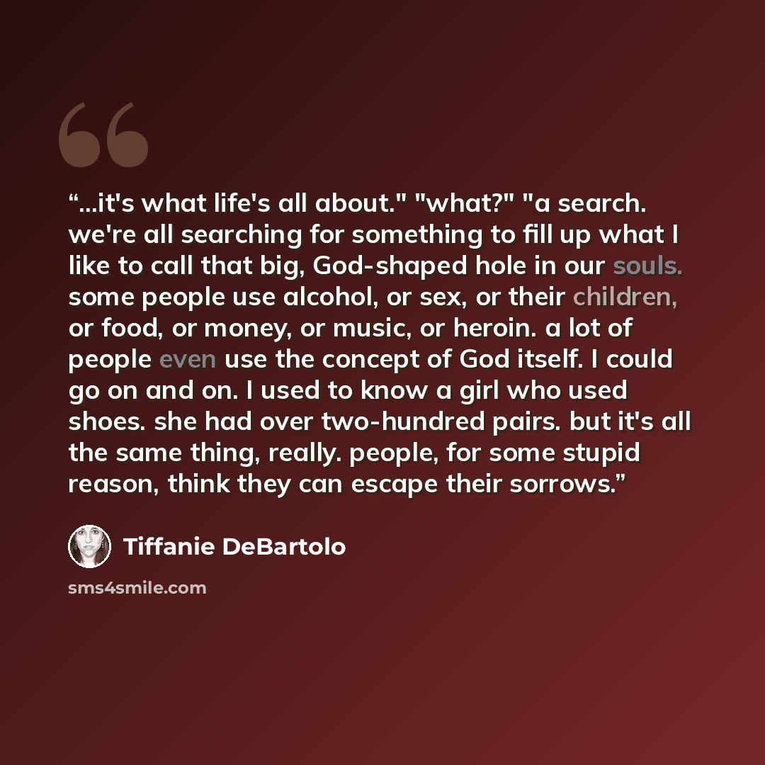 “...it's what life's all about." "what?" "a search. we're all searching for something to fill up what I like to call that big, God-shaped hole in our souls. some people use alcohol, or sex, or their children, or food, or money, or music, or heroin. a lot of people even use the concept of God…” quote by Tiffanie DeBartolo
