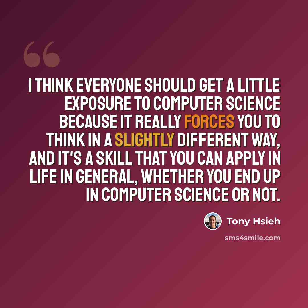 “I think everyone should get a little exposure to computer science because it really forces you to think in a slightly different way, and it's a skill that you can apply in life in general, whether you end up in computer science or not.” quote by Tony Hsieh