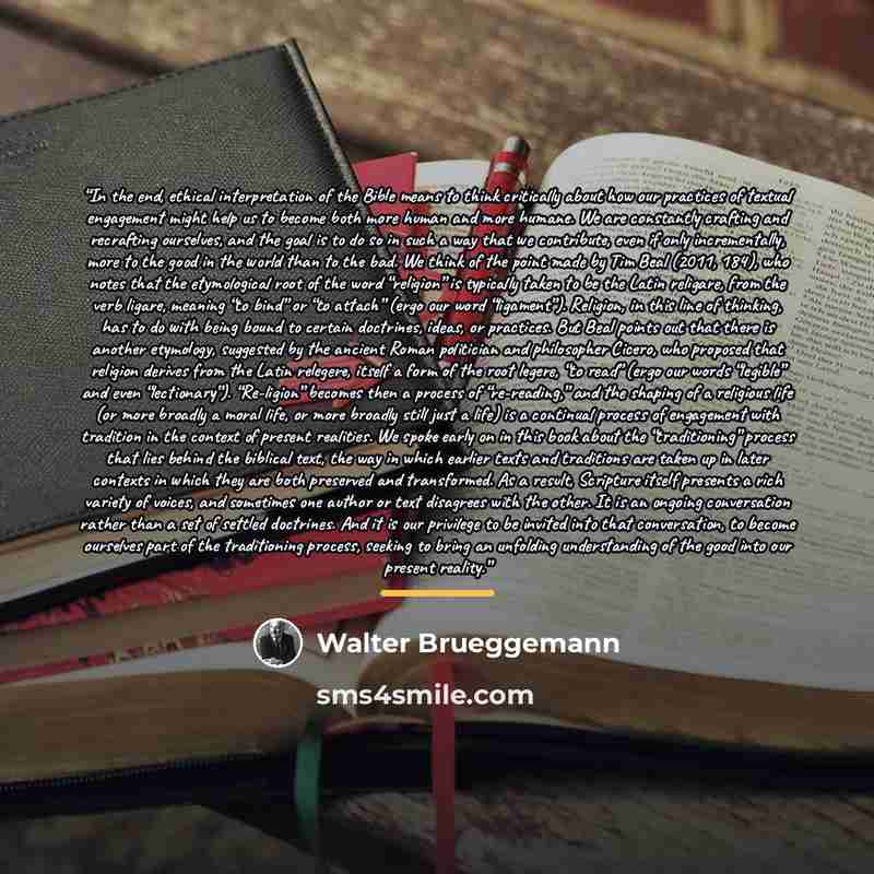 “In the end, ethical interpretation of the Bible means to think critically about how our practices of textual engagement might help us to become both more human and more humane. We are constantly crafting and recrafting ourselves, and the goal is to do so in such a way that we contribute, even if…” quote by Walter Brueggemann