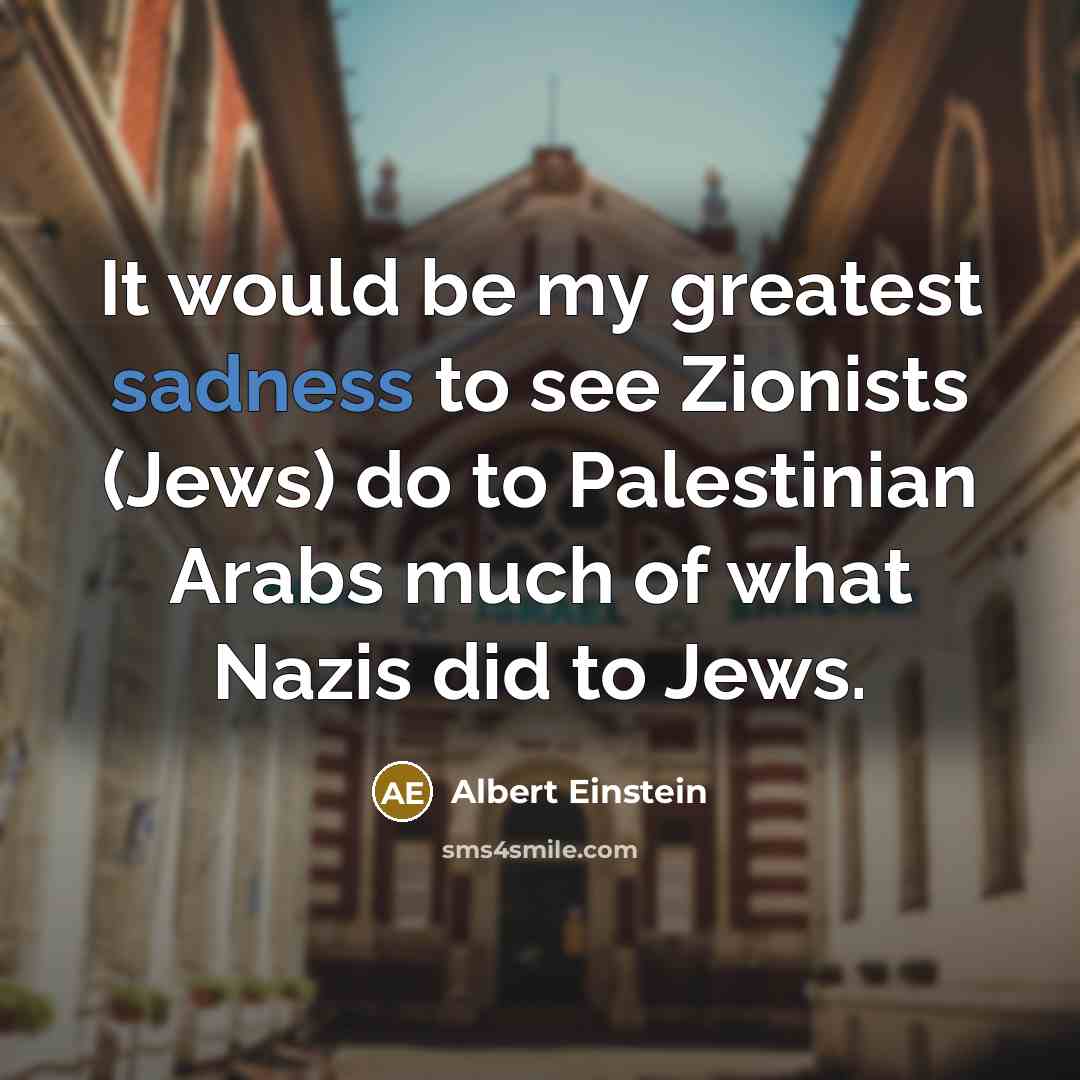 “It would be my greatest sadness to see Zionists (Jews) do to Palestinian Arabs much of what Nazis did to Jews.” quote by Albert Einstein