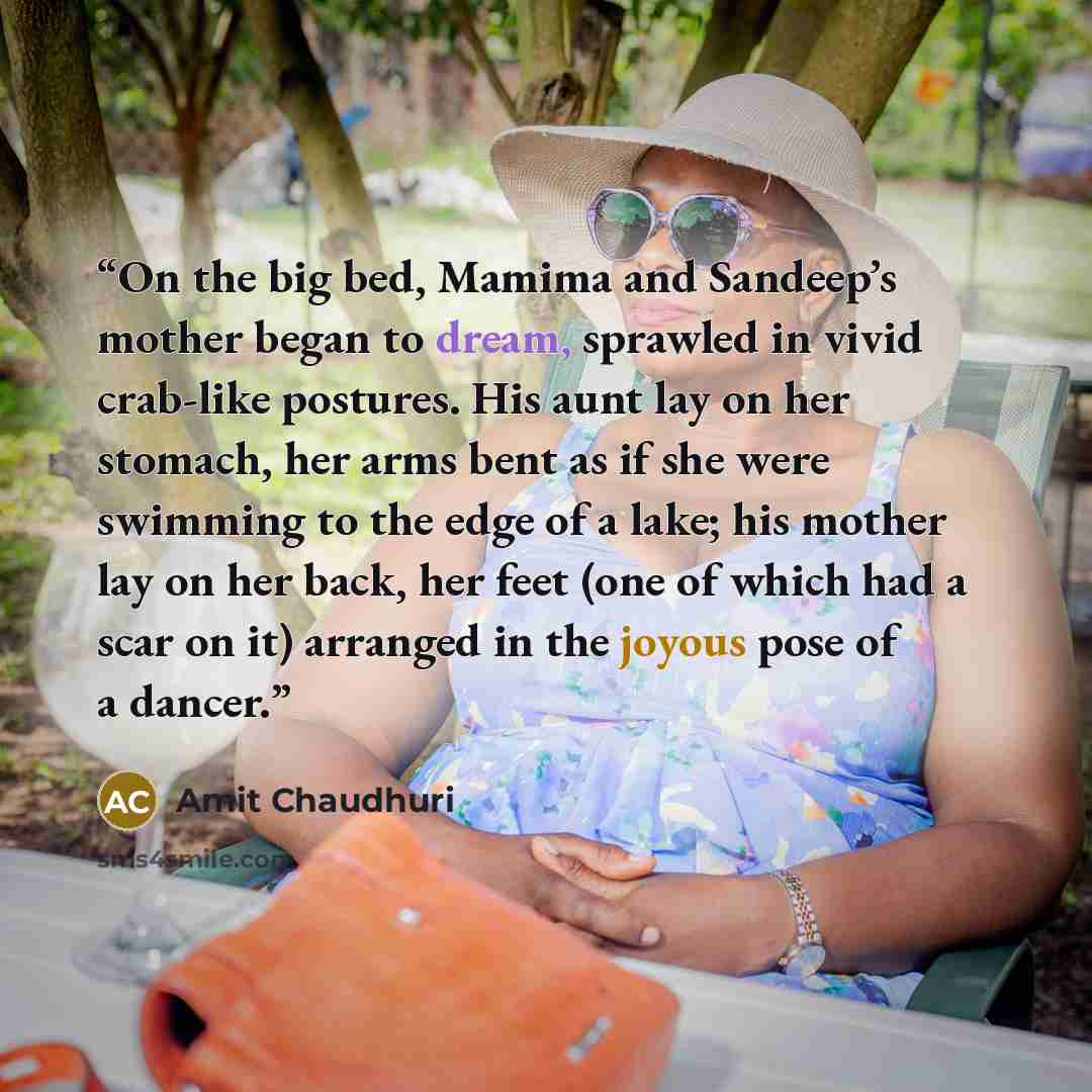 “On the big bed, Mamima and Sandeep’s mother began to dream, sprawled in vivid crab-like postures. His aunt lay on her stomach, her arms bent as if she were swimming to the edge of a lake; his mother lay on her back, her feet (one of which had a scar on it) arranged in the joyous pose of a dancer.” quote by Amit Chaudhuri