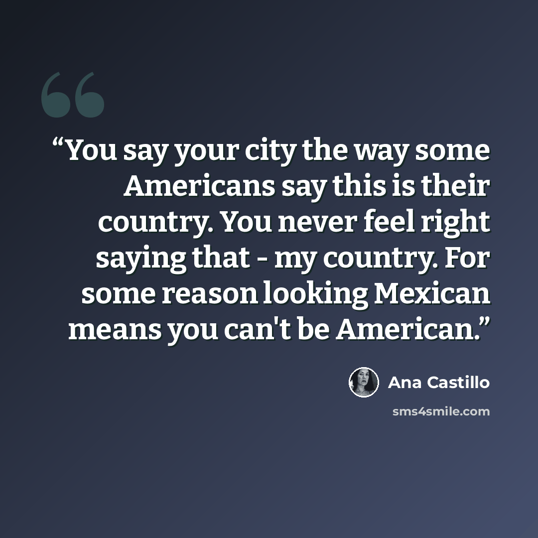“You say your city the way some Americans say this is their country. You never feel right saying that - my country. For some reason looking Mexican means you can't be American.” quote by Ana Castillo