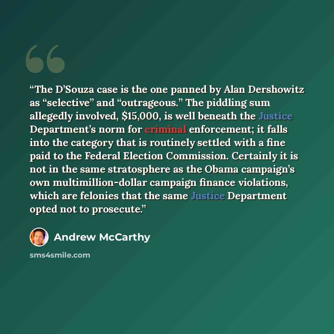 “The D’Souza case is the one panned by Alan Dershowitz as “selective” and “outrageous.” The piddling sum allegedly involved, $15,000, is well beneath the Justice Department’s norm for criminal enforcement; it falls into the category that is routinely settled with a fine paid to the Federal Election…” quote by Andrew McCarthy