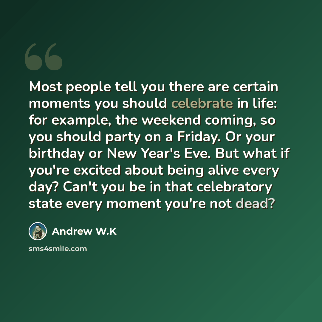 “Most people tell you there are certain moments you should celebrate in life: for example, the weekend coming, so you should party on a Friday. Or your birthday or New Year's Eve. But what if you're excited about being alive every day? Can't you be in that celebratory state every moment you're not…” quote by Andrew W.K