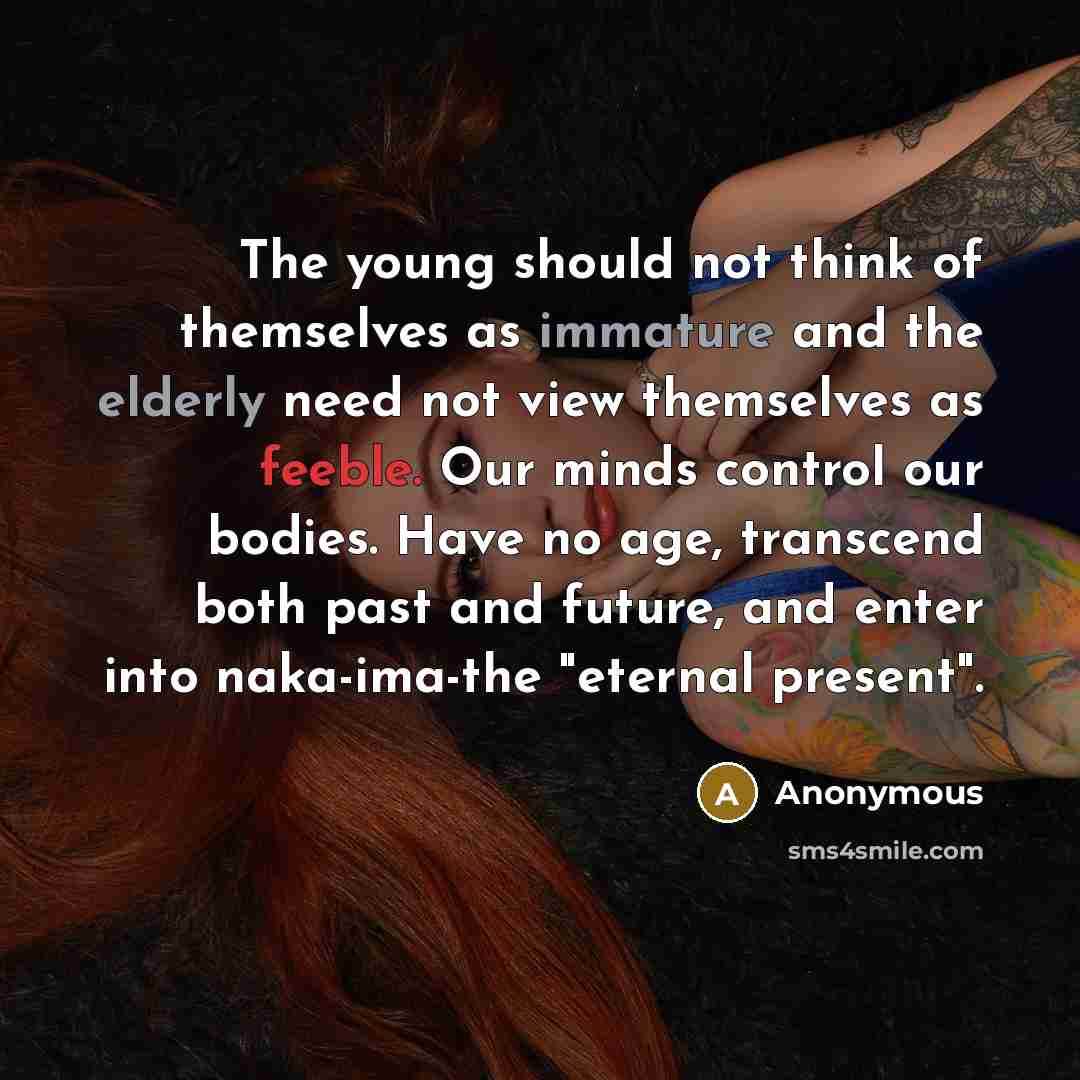 “The young should not think of themselves as immature and the elderly need not view themselves as feeble. Our minds control our bodies. Have no age, transcend both past and future, and enter into naka-ima-the "eternal present".” quote by Anonymous