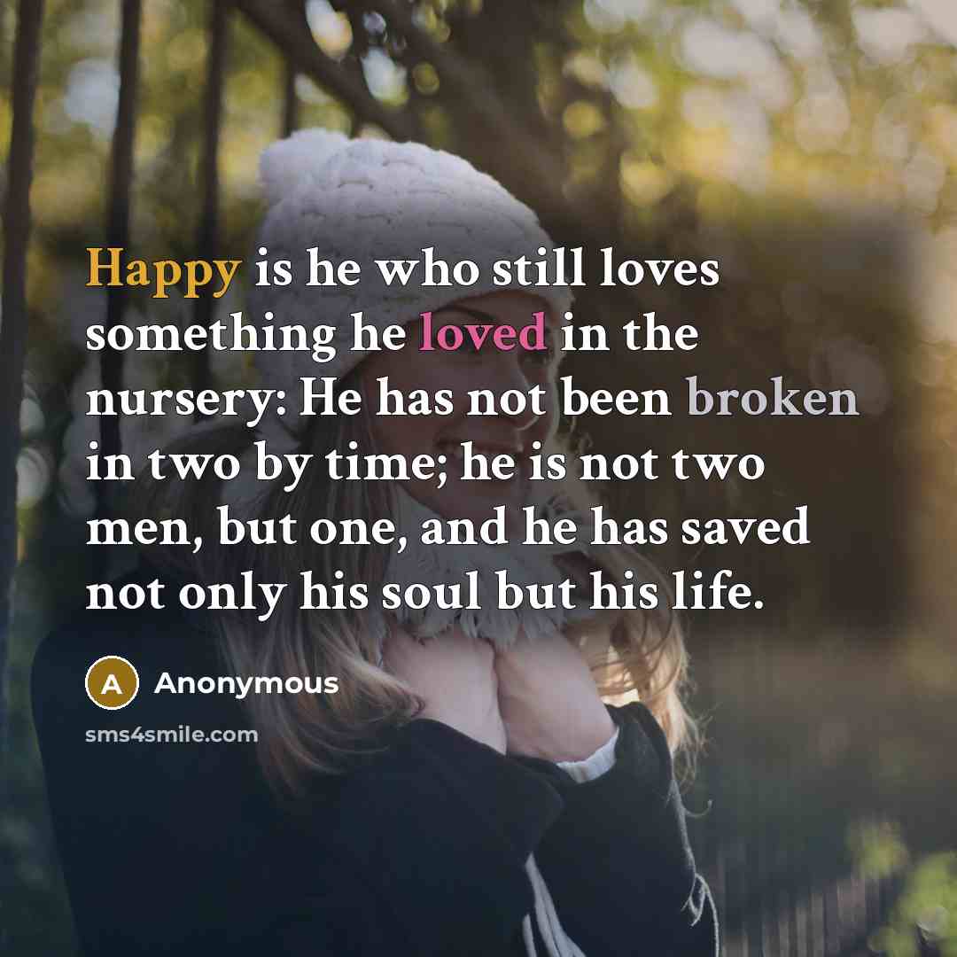“Happy is he who still loves something he loved in the nursery: He has not been broken in two by time; he is not two men, but one, and he has saved not only his soul but his life.” quote by Anonymous