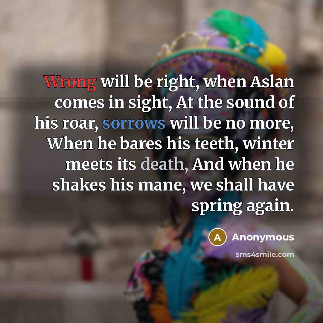 “Wrong will be right, when Aslan comes in sight, At the sound of his roar, sorrows will be no more, When he bares his teeth, winter meets its death, And when he shakes his mane, we shall have spring again.” quote by Anonymous