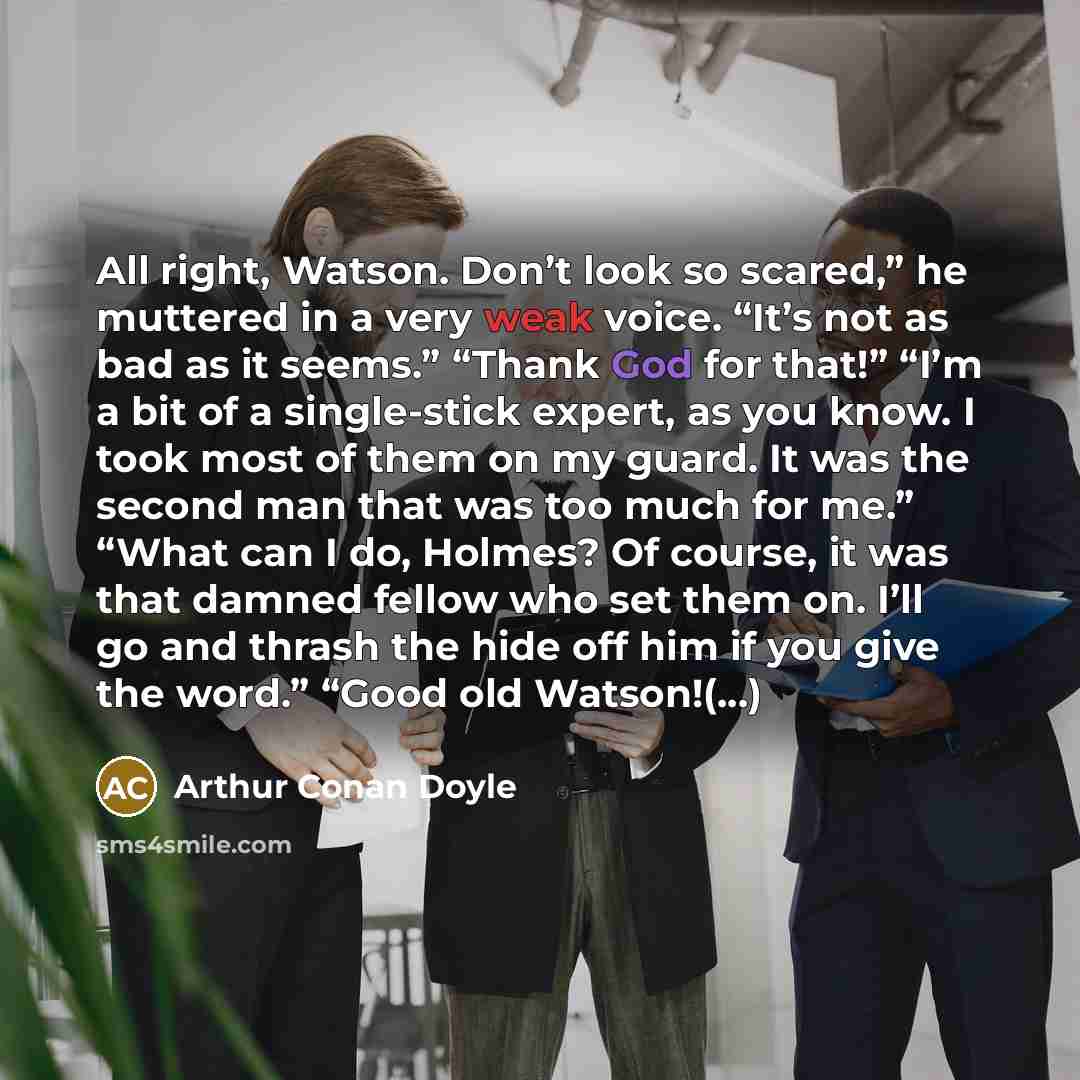 “All right, Watson. Don’t look so scared,” he muttered in a very weak voice. “It’s not as bad as it seems.” “Thank God for that!” “I’m a bit of a single-stick expert, as you know. I took most of them on my guard. It was the second man that was too much for me.” “What can I do, Holmes? Of course, it…” quote by Arthur Conan Doyle