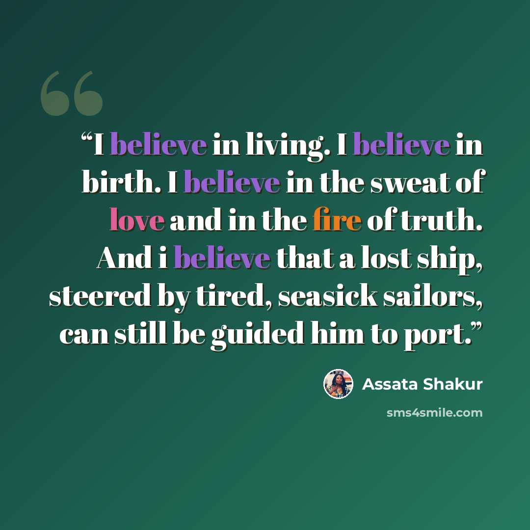“I believe in living. I believe in birth. I believe in the sweat of love and in the fire of truth. And i believe that a lost ship, steered by tired, seasick sailors, can still be guided him to port.” quote by Assata Shakur
