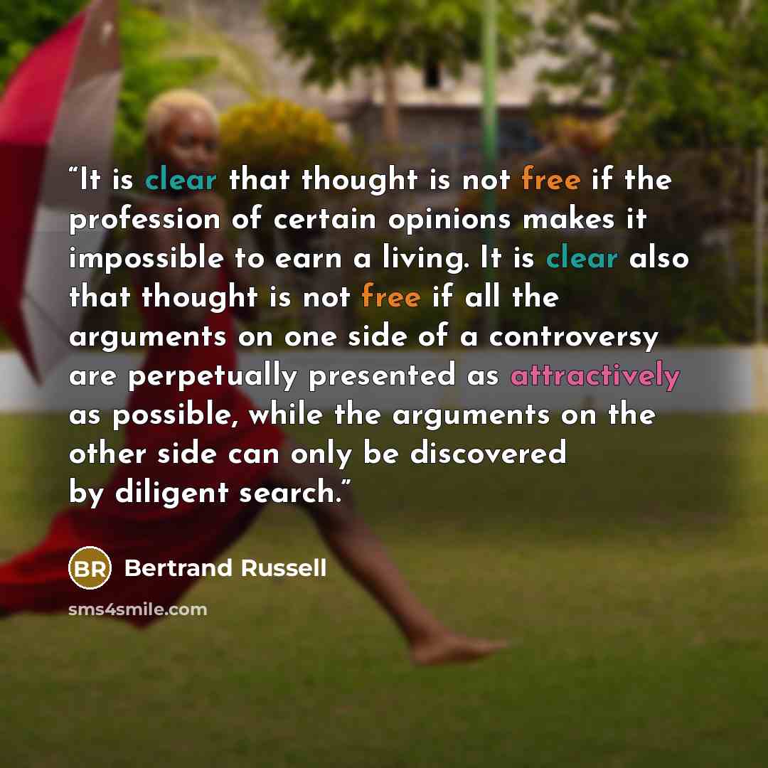 “It is clear that thought is not free if the profession of certain opinions makes it impossible to earn a living. It is clear also that thought is not free if all the arguments on one side of a controversy are perpetually presented as attractively as possible, while the arguments on the other side…” quote by Bertrand Russell