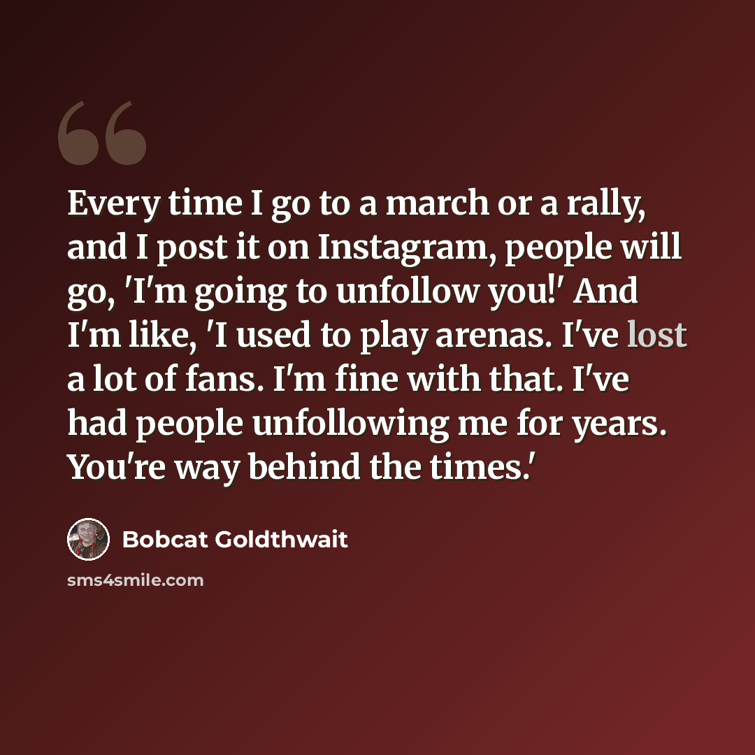 “Every time I go to a march or a rally, and I post it on Instagram, people will go, 'I'm going to unfollow you!' And I'm like, 'I used to play arenas. I've lost a lot of fans. I'm fine with that. I've had people unfollowing me for years. You're way behind the times.'” quote by Bobcat Goldthwait