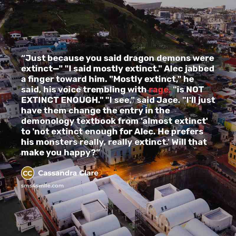 “Just because you said dragon demons were extinct—" "I said mostly extinct." Alec jabbed a finger toward him. "Mostly extinct," he said, his voice trembling with rage, "is NOT EXTINCT ENOUGH." "I see," said Jace. "I'll just have them change the entry in the demonology textbook from 'almost extinct'…” quote by Cassandra Clare