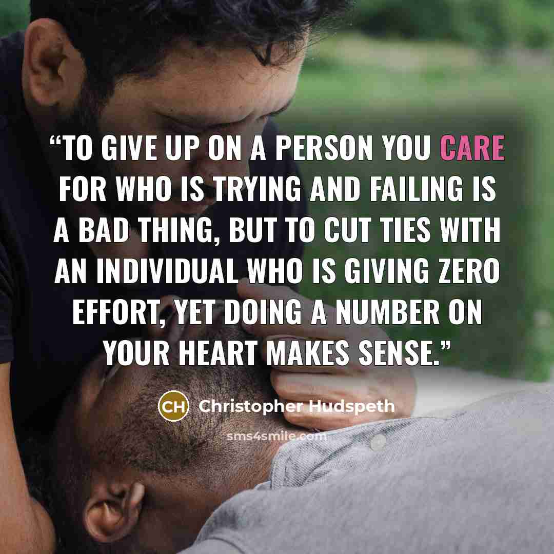 “To give up on a person you care for who is trying and failing is a bad thing, but to cut ties with an individual who is giving zero effort, yet doing a number on your heart makes sense.” quote by Christopher Hudspeth
