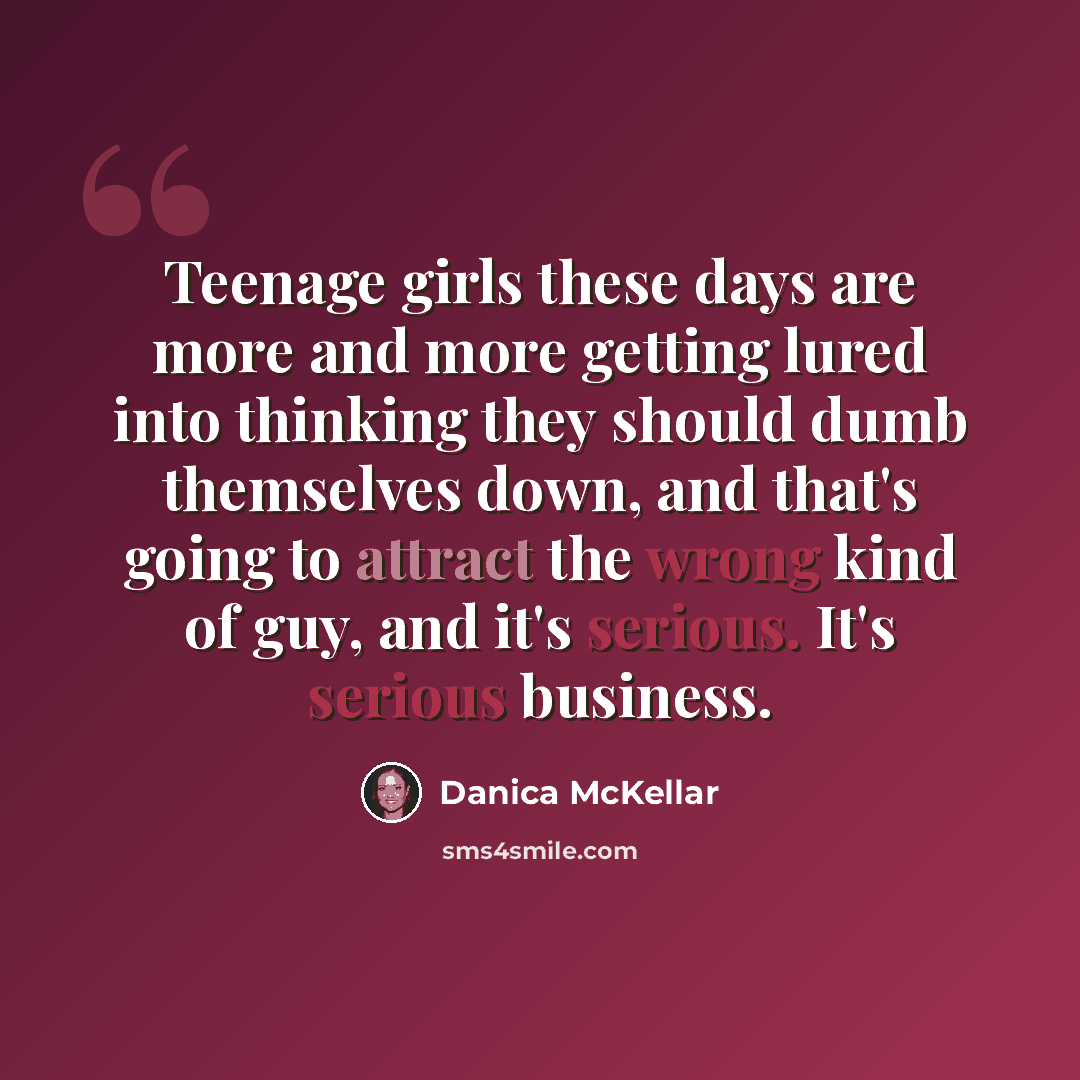 “Teenage girls these days are more and more getting lured into thinking they should dumb themselves down, and that's going to attract the wrong kind of guy, and it's serious. It's serious business.” quote by Danica McKellar