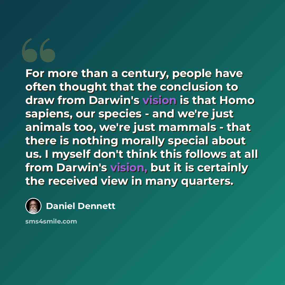 “For more than a century, people have often thought that the conclusion to draw from Darwin's vision is that Homo sapiens, our species - and we're just animals too, we're just mammals - that there is nothing morally special about us. I myself don't think this follows at all from Darwin's vision…” quote by Daniel Dennett
