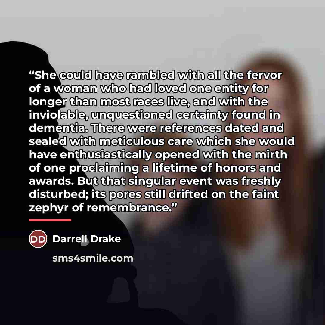 “She could have rambled with all the fervor of a woman who had loved one entity for longer than most races live, and with the inviolable, unquestioned certainty found in dementia. There were references dated and sealed with meticulous care which she would have enthusiastically opened with the mirth…” quote by Darrell Drake