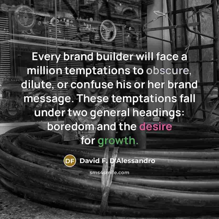 “Every brand builder will face a million temptations to obscure, dilute, or confuse his or her brand message. These temptations fall under two general headings: boredom and the desire for growth.” quote by David F. D'Alessandro