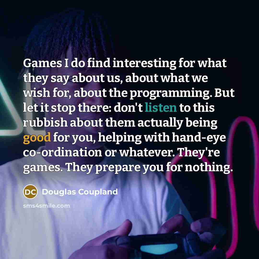 “Games I do find interesting for what they say about us, about what we wish for, about the programming. But let it stop there: don't listen to this rubbish about them actually being good for you, helping with hand-eye co-ordination or whatever. They're games. They prepare you for nothing.” quote by Douglas Coupland