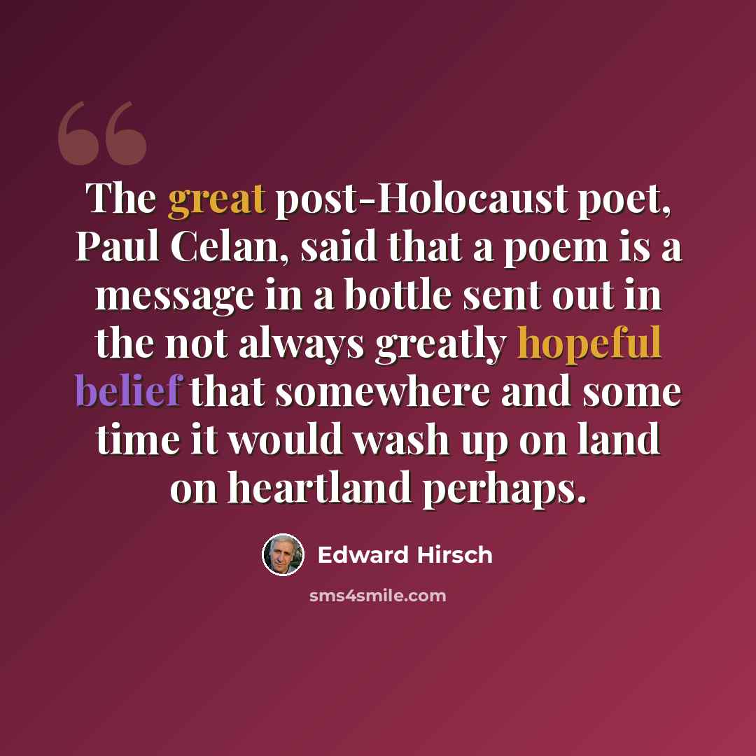 “The great post-Holocaust poet, Paul Celan, said that a poem is a message in a bottle sent out in the not always greatly hopeful belief that somewhere and some time it would wash up on land on heartland perhaps.” quote by Edward Hirsch