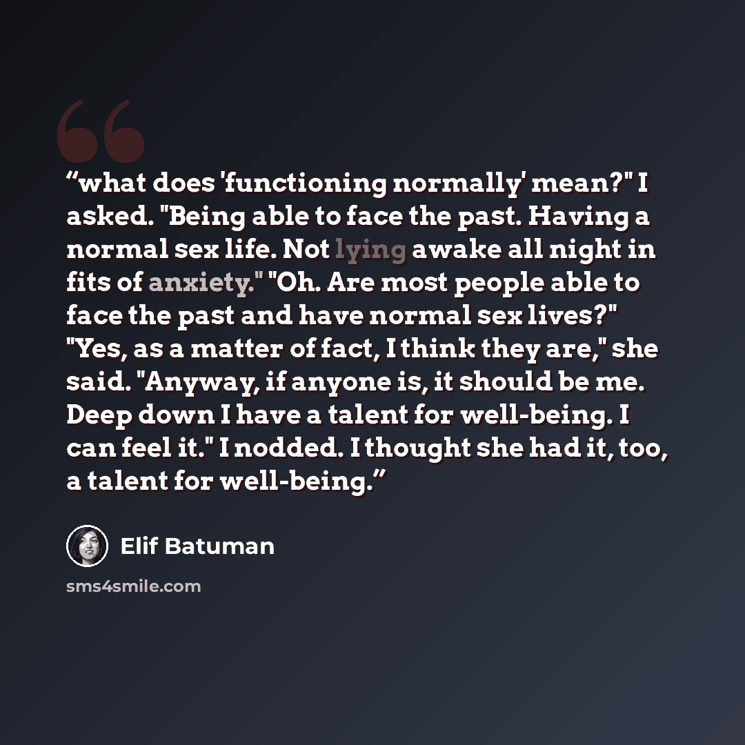 “what does 'functioning normally' mean?" I asked. "Being able to face the past. Having a normal sex life. Not lying awake all night in fits of anxiety." "Oh. Are most people able to face the past and have normal sex lives?" "Yes, as a matter of fact, I think they are," she said. "Anyway, if anyone…” quote by Elif Batuman