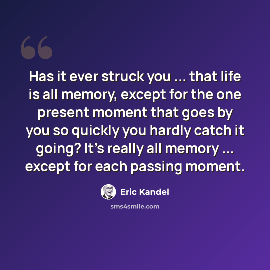 “Has it ever struck you ... that life is all memory, except for the one present moment that goes by you so quickly you hardly catch it going? It’s really all memory ... except for each passing moment.” quote by Eric Kandel
