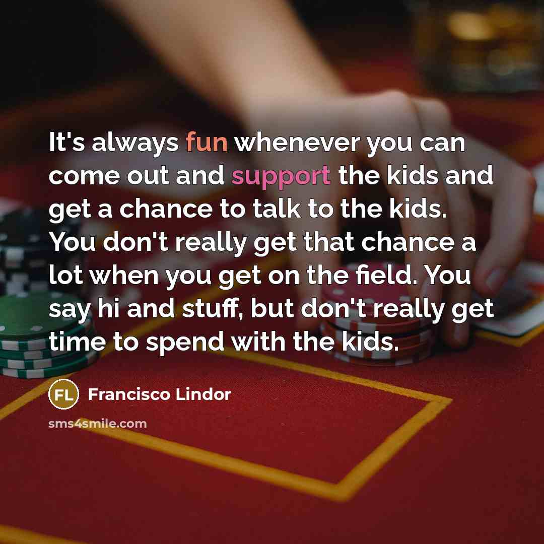 “It's always fun whenever you can come out and support the kids and get a chance to talk to the kids. You don't really get that chance a lot when you get on the field. You say hi and stuff, but don't really get time to spend with the kids.” quote by Francisco Lindor