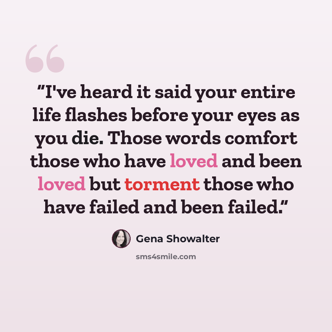 “I've heard it said your entire life flashes before your eyes as you die. Those words comfort those who have loved and been loved but torment those who have failed and been failed.” quote by Gena Showalter