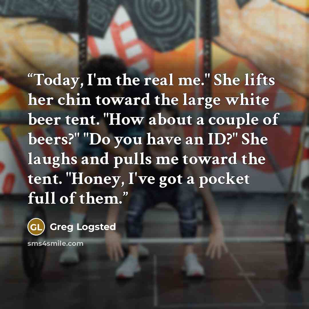 “Today, I'm the real me." She lifts her chin toward the large white beer tent. "How about a couple of beers?" "Do you have an ID?" She laughs and pulls me toward the tent. "Honey, I've got a pocket full of them.” quote by Greg Logsted
