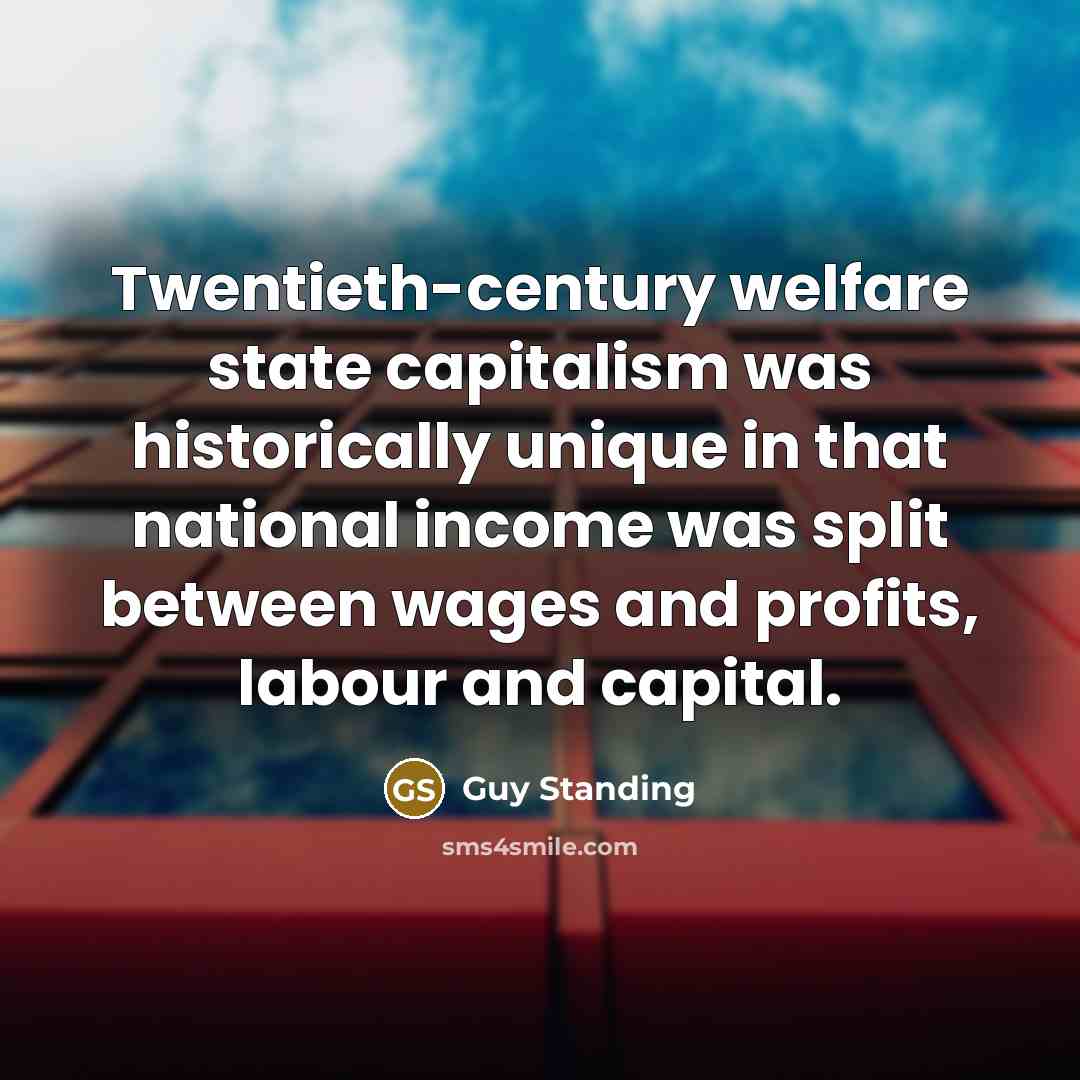 “Twentieth-century welfare state capitalism was historically unique in that national income was split between wages and profits, labour and capital.” quote by Guy Standing