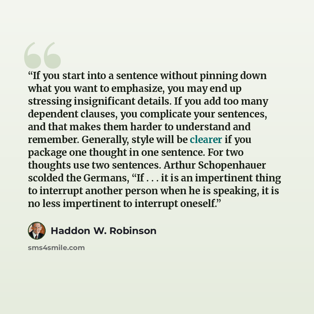 “If you start into a sentence without pinning down what you want to emphasize, you may end up stressing insignificant details. If you add too many dependent clauses, you complicate your sentences, and that makes them harder to understand and remember. Generally, style will be clearer if you package…” quote by Haddon W. Robinson