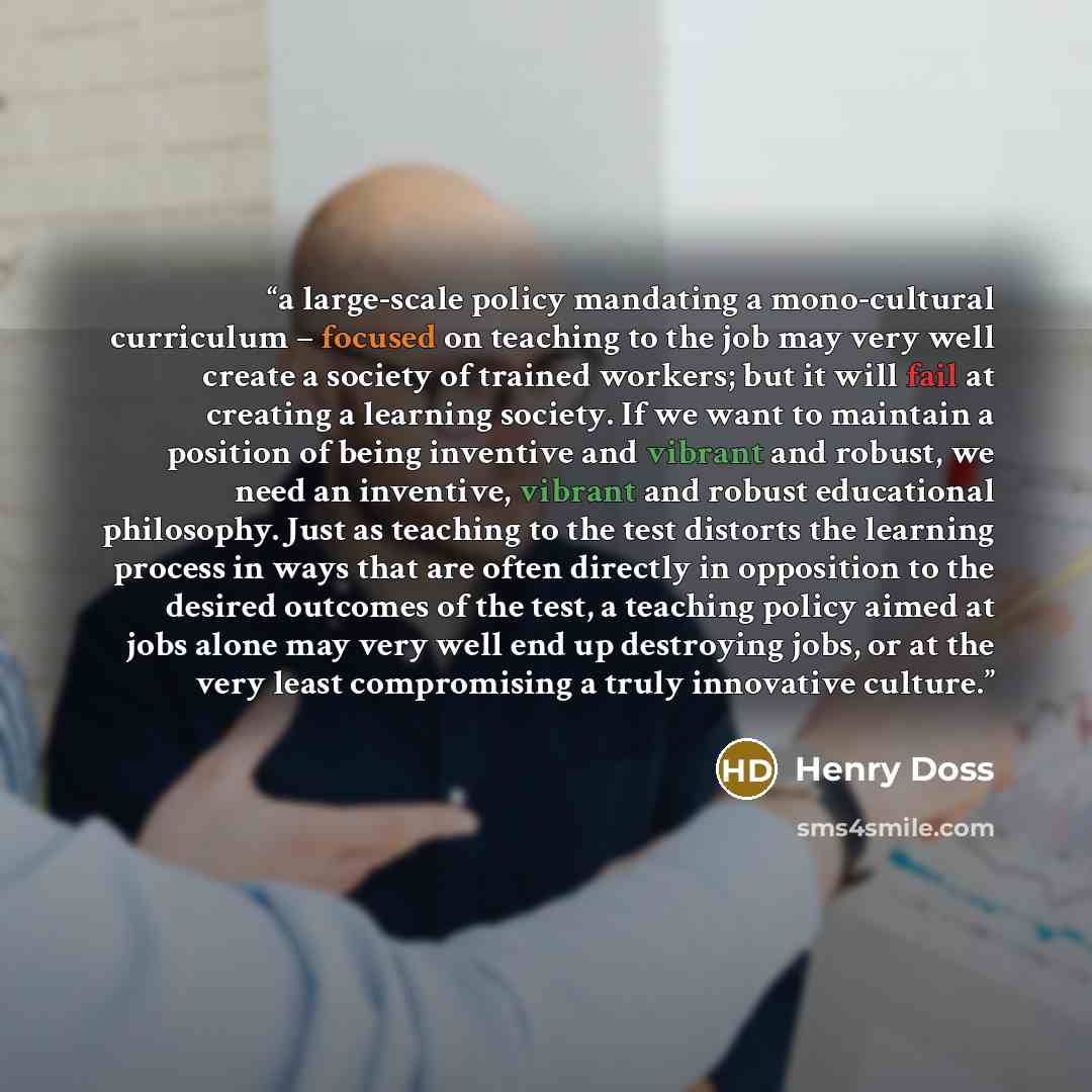 “a large-scale policy mandating a mono-cultural curriculum – focused on teaching to the job may very well create a society of trained workers; but it will fail at creating a learning society. If we want to maintain a position of being inventive and vibrant and robust, we need an inventive, vibrant…” quote by Henry Doss